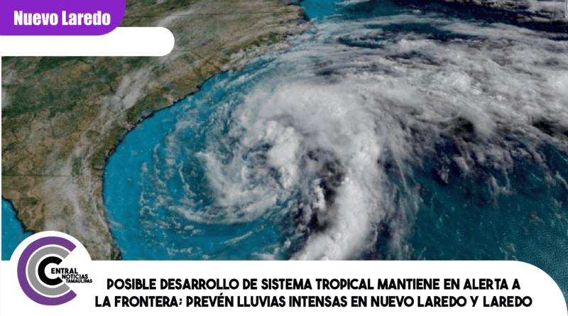 Posible desarrollo de sistema tropical mantiene en alerta a la frontera; prevén lluvias intensas en Nuevo Laredo y Laredo